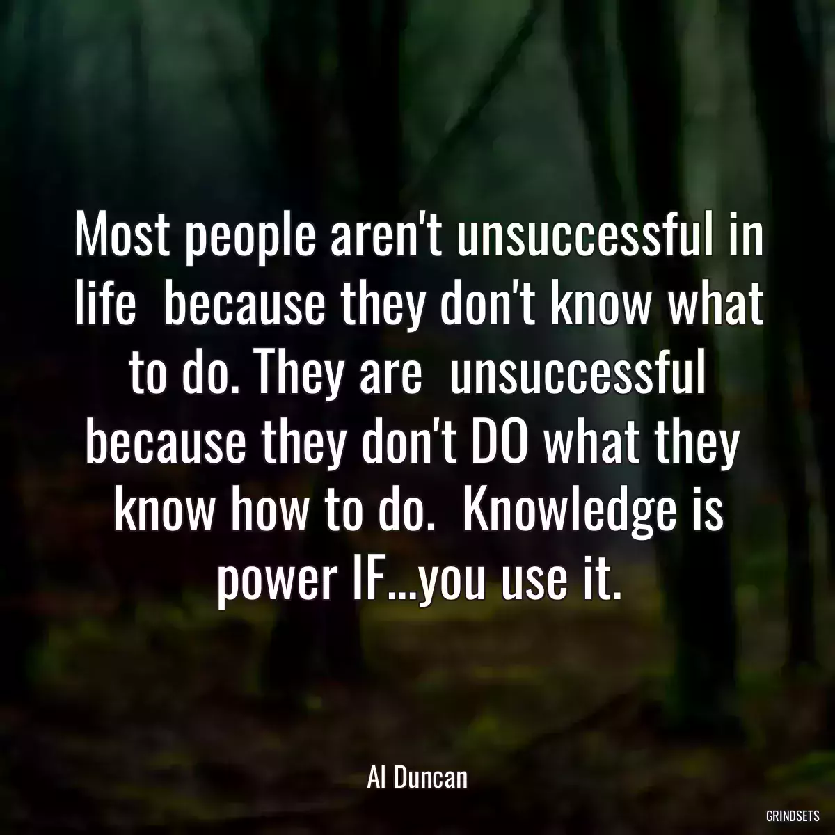 Most people aren\'t unsuccessful in life  because they don\'t know what to do. They are  unsuccessful because they don\'t DO what they  know how to do.  Knowledge is power IF...you use it.