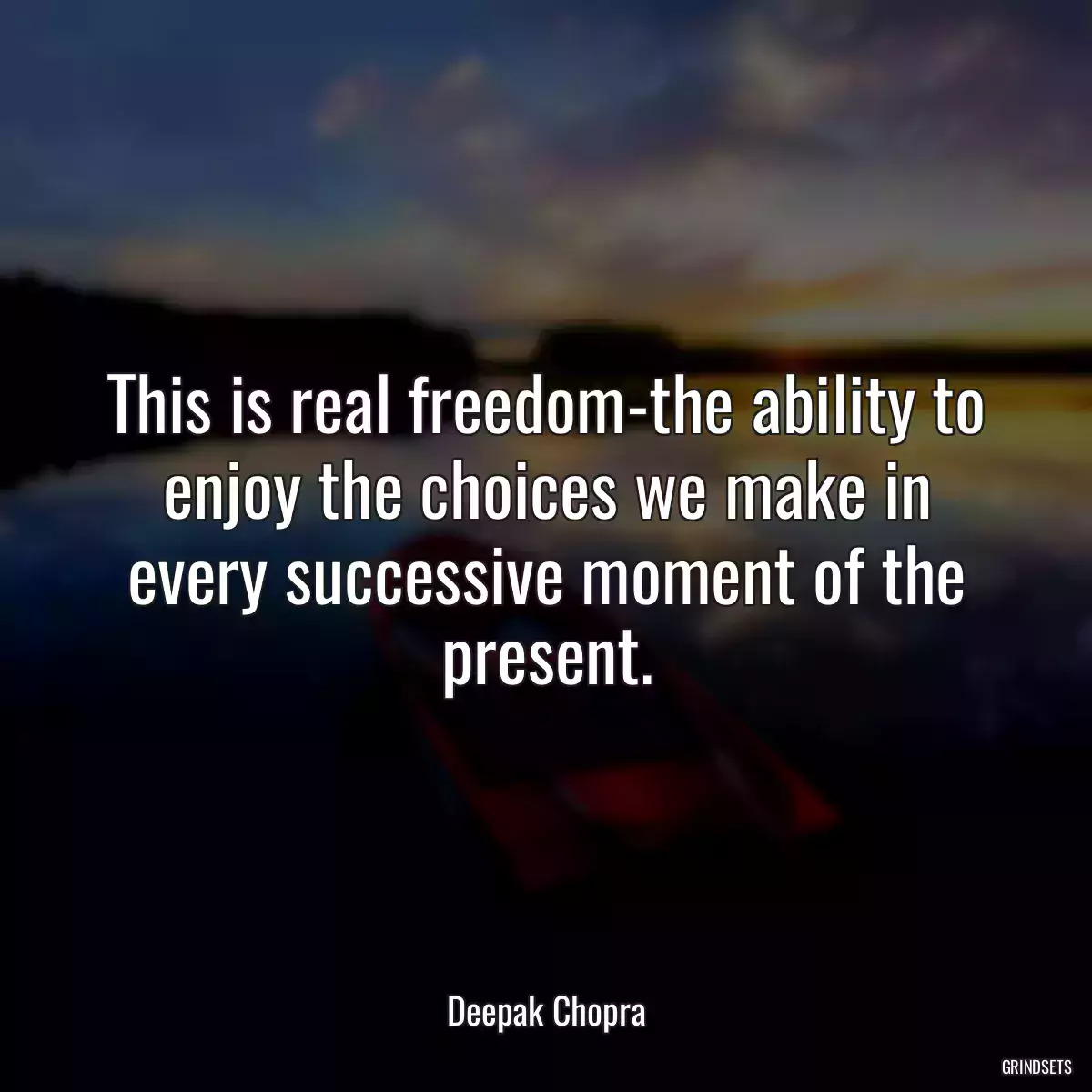 This is real freedom-the ability to enjoy the choices we make in every successive moment of the present.