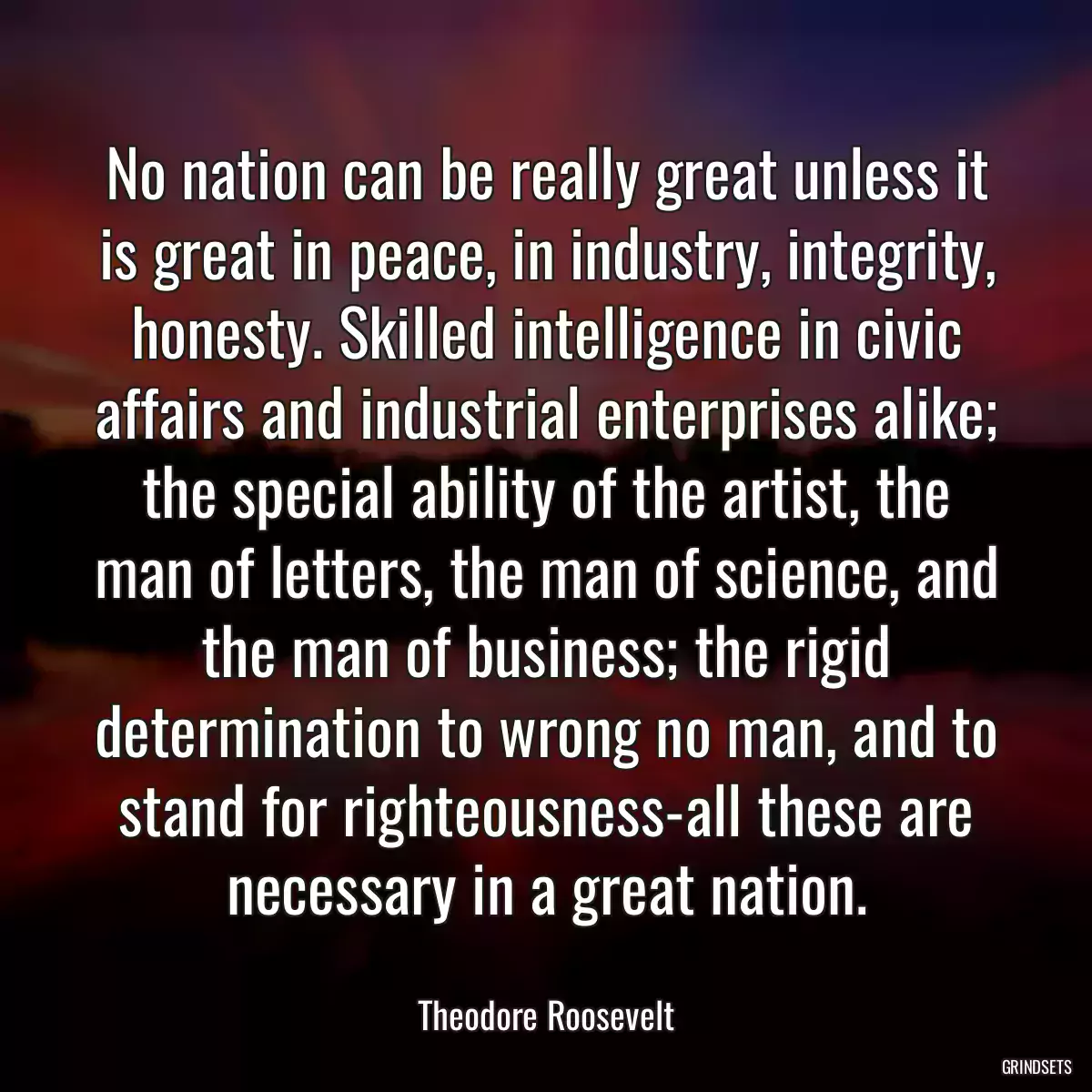 No nation can be really great unless it is great in peace, in industry, integrity, honesty. Skilled intelligence in civic affairs and industrial enterprises alike; the special ability of the artist, the man of letters, the man of science, and the man of business; the rigid determination to wrong no man, and to stand for righteousness-all these are necessary in a great nation.