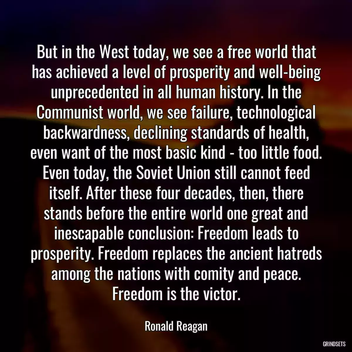 But in the West today, we see a free world that has achieved a level of prosperity and well-being unprecedented in all human history. In the Communist world, we see failure, technological backwardness, declining standards of health, even want of the most basic kind - too little food. Even today, the Soviet Union still cannot feed itself. After these four decades, then, there stands before the entire world one great and inescapable conclusion: Freedom leads to prosperity. Freedom replaces the ancient hatreds among the nations with comity and peace. Freedom is the victor.