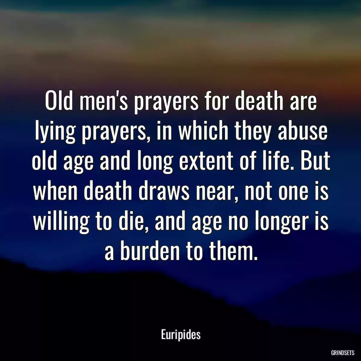 Old men\'s prayers for death are lying prayers, in which they abuse old age and long extent of life. But when death draws near, not one is willing to die, and age no longer is a burden to them.