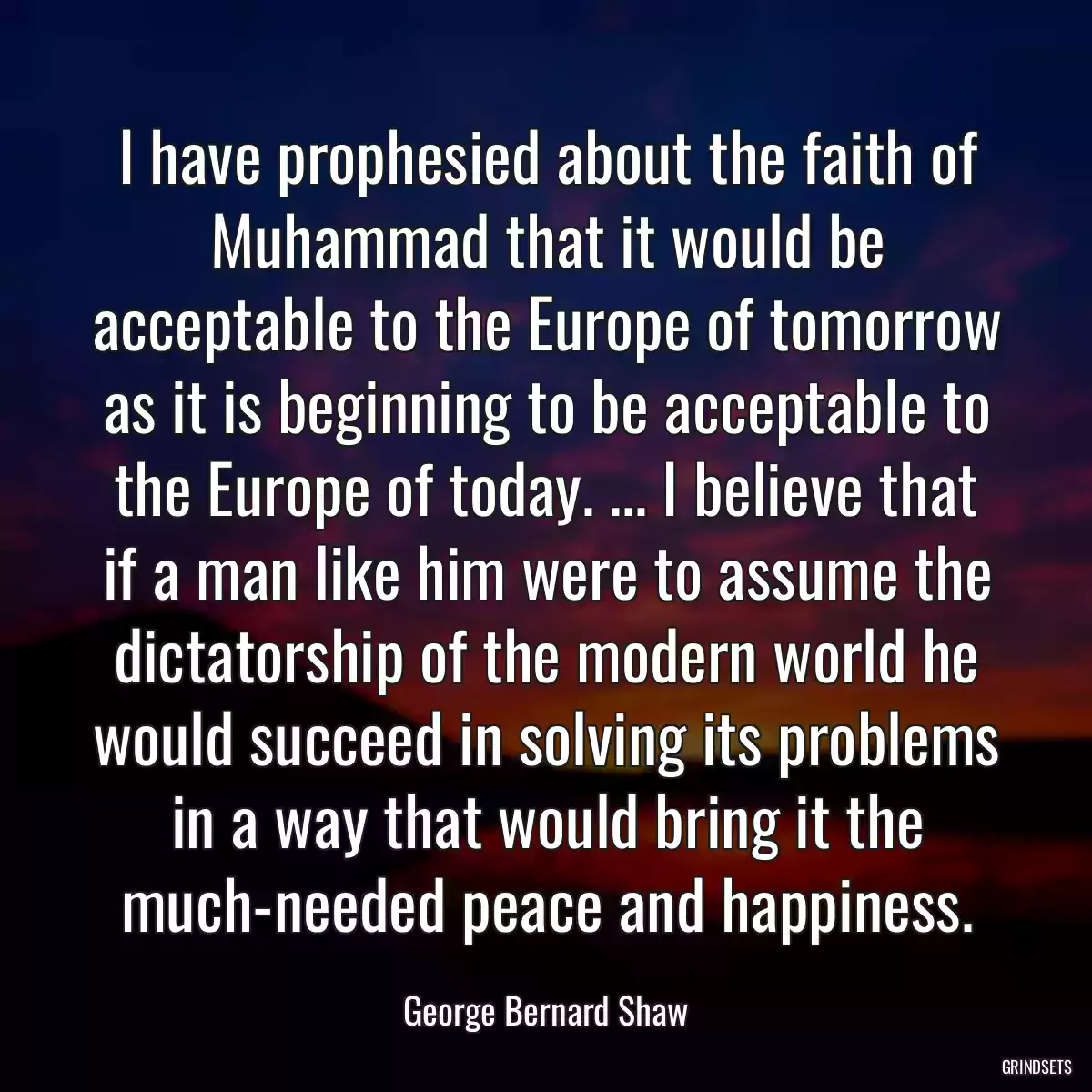 I have prophesied about the faith of Muhammad that it would be acceptable to the Europe of tomorrow as it is beginning to be acceptable to the Europe of today. ... I believe that if a man like him were to assume the dictatorship of the modern world he would succeed in solving its problems in a way that would bring it the much-needed peace and happiness.