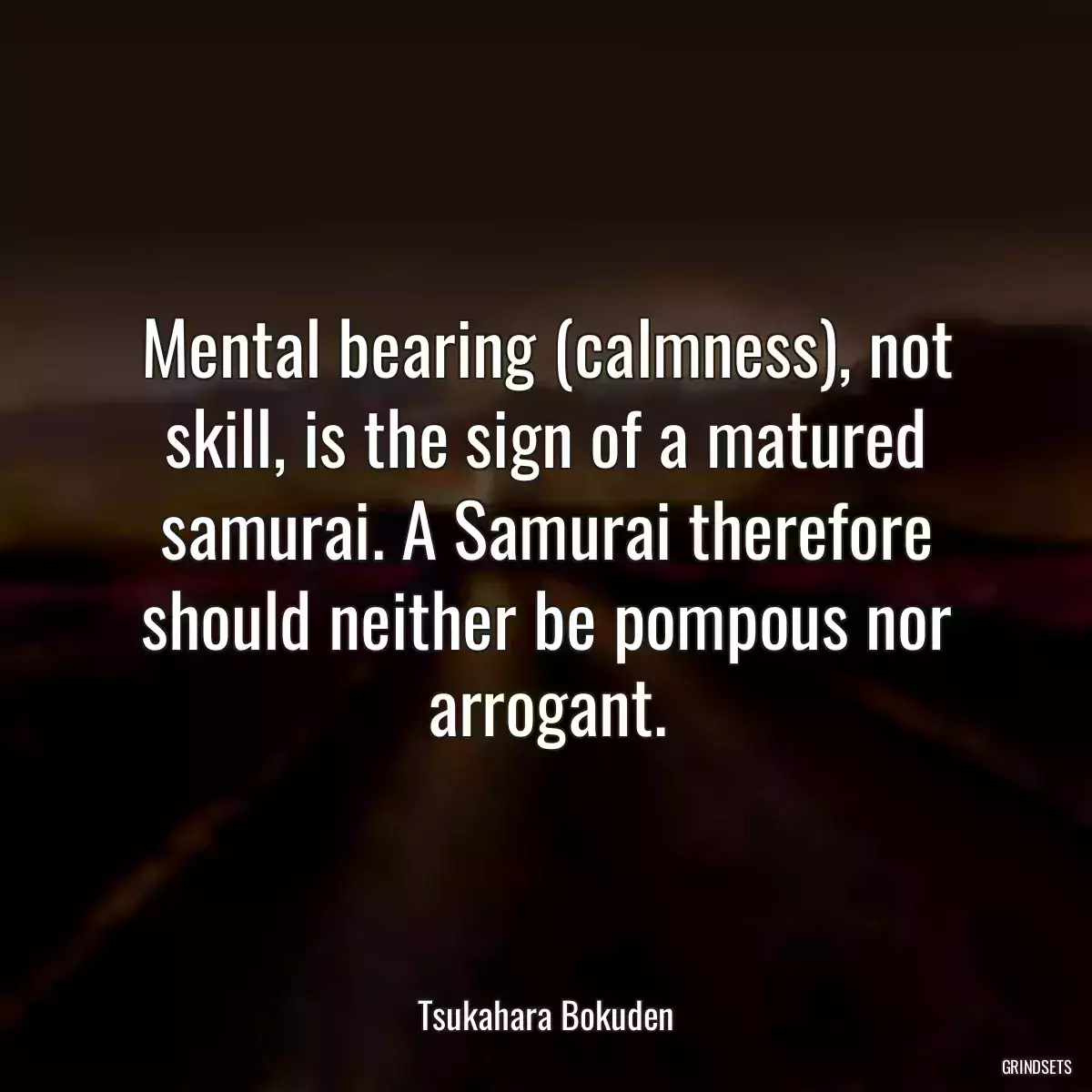 Mental bearing (calmness), not skill, is the sign of a matured samurai. A Samurai therefore should neither be pompous nor arrogant.