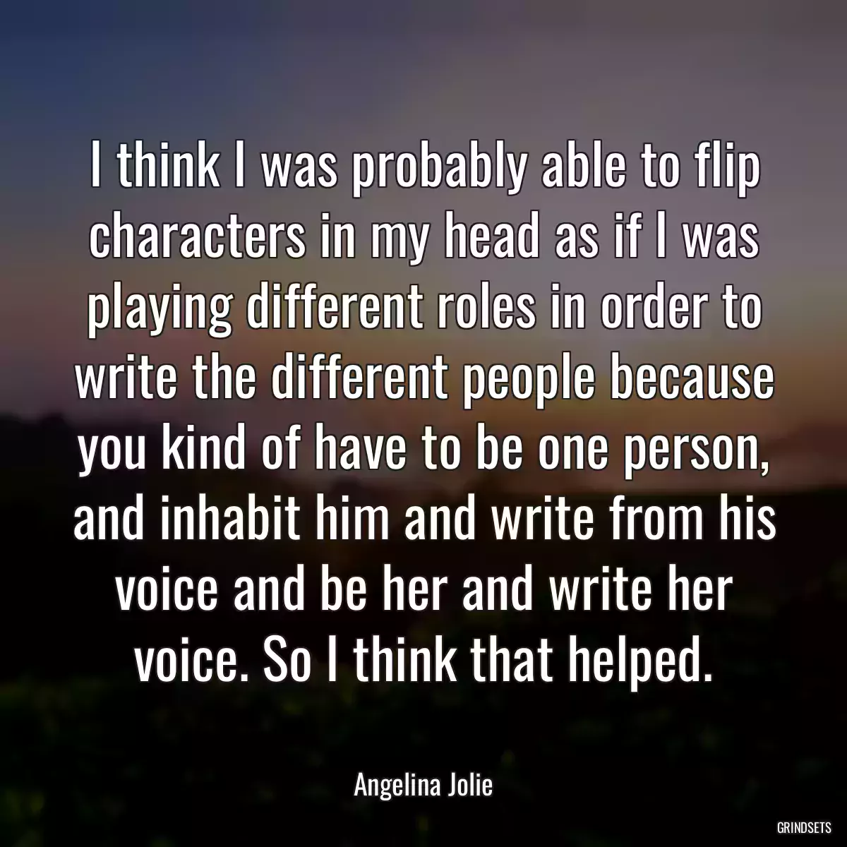 I think I was probably able to flip characters in my head as if I was playing different roles in order to write the different people because you kind of have to be one person, and inhabit him and write from his voice and be her and write her voice. So I think that helped.