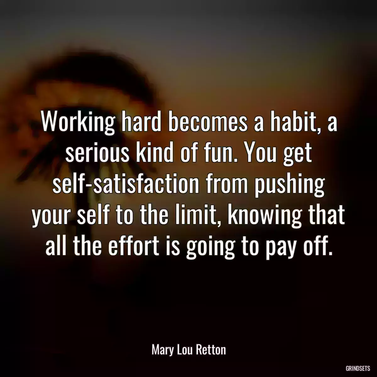 Working hard becomes a habit, a serious kind of fun. You get self-satisfaction from pushing your self to the limit, knowing that all the effort is going to pay off.