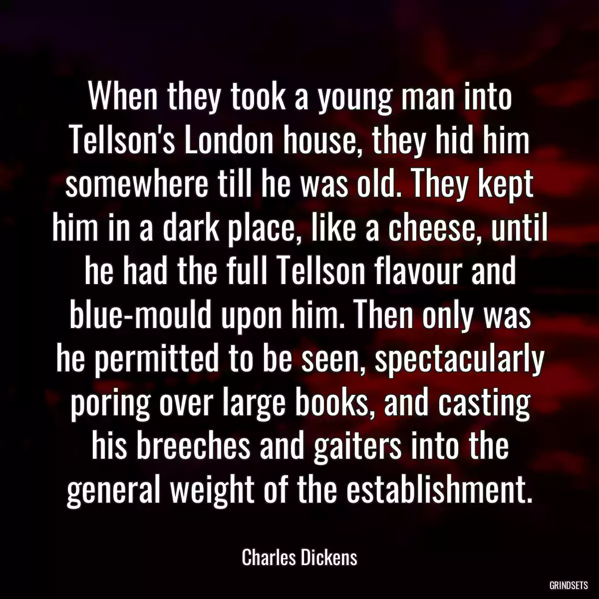 When they took a young man into Tellson\'s London house, they hid him somewhere till he was old. They kept him in a dark place, like a cheese, until he had the full Tellson flavour and blue-mould upon him. Then only was he permitted to be seen, spectacularly poring over large books, and casting his breeches and gaiters into the general weight of the establishment.