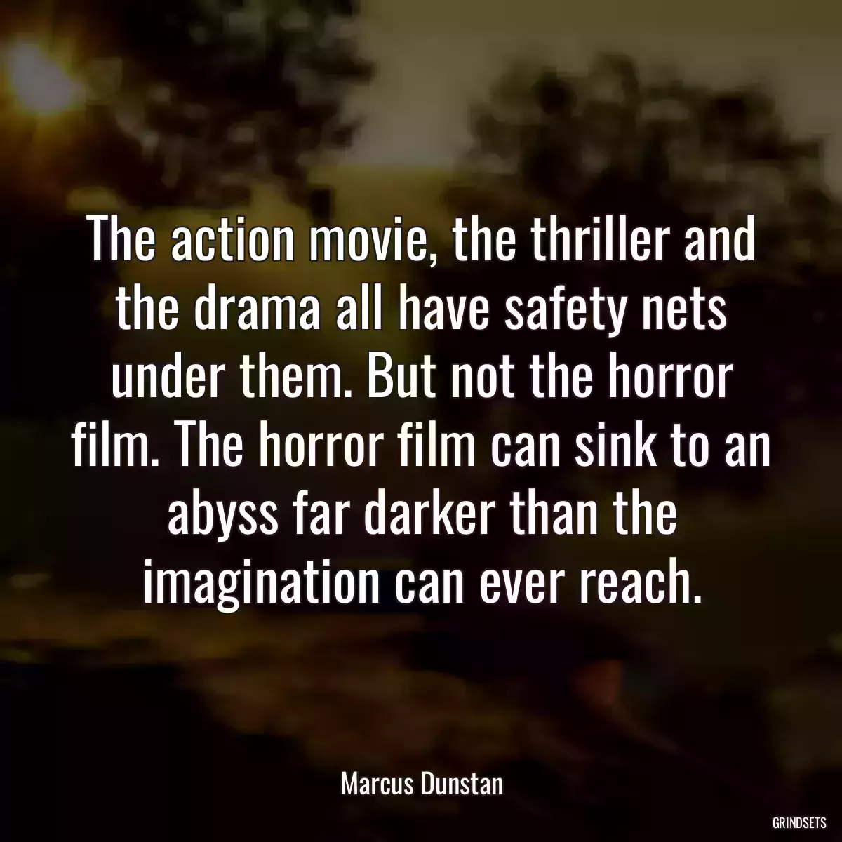 The action movie, the thriller and the drama all have safety nets under them. But not the horror film. The horror film can sink to an abyss far darker than the imagination can ever reach.