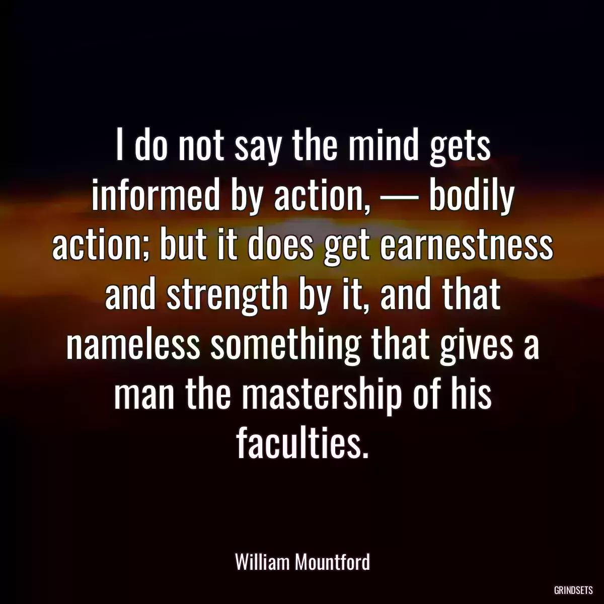 I do not say the mind gets informed by action, — bodily action; but it does get earnestness and strength by it, and that nameless something that gives a man the mastership of his faculties.