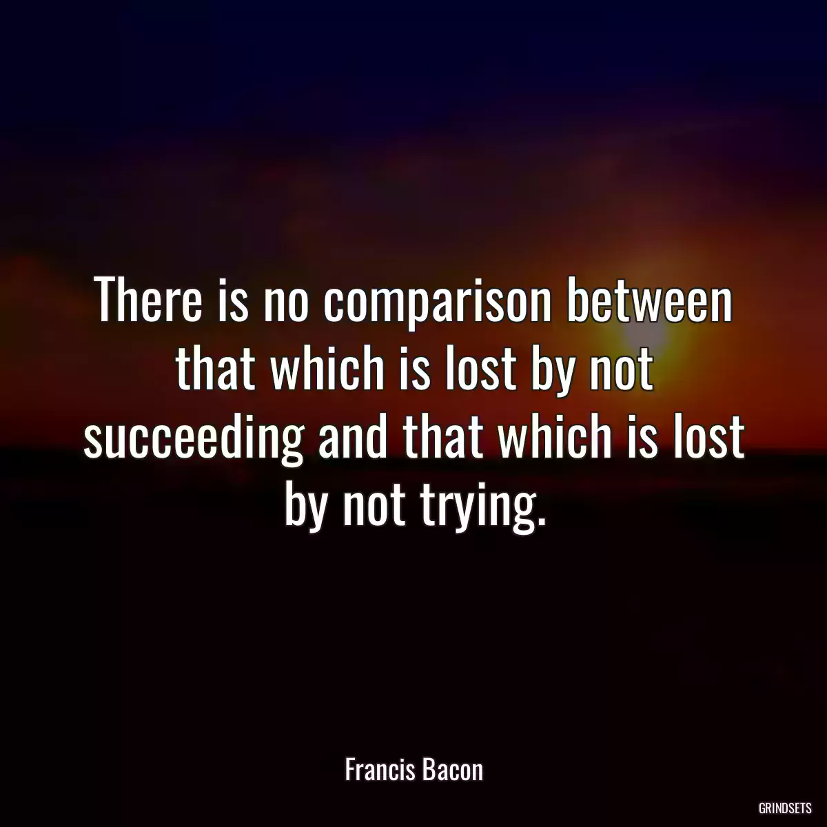 There is no comparison between that which is lost by not succeeding and that which is lost by not trying.