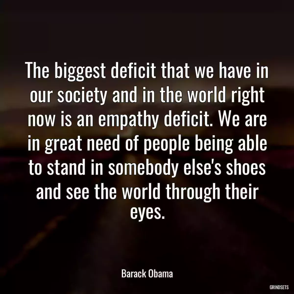 The biggest deficit that we have in our society and in the world right now is an empathy deficit. We are in great need of people being able to stand in somebody else\'s shoes and see the world through their eyes.