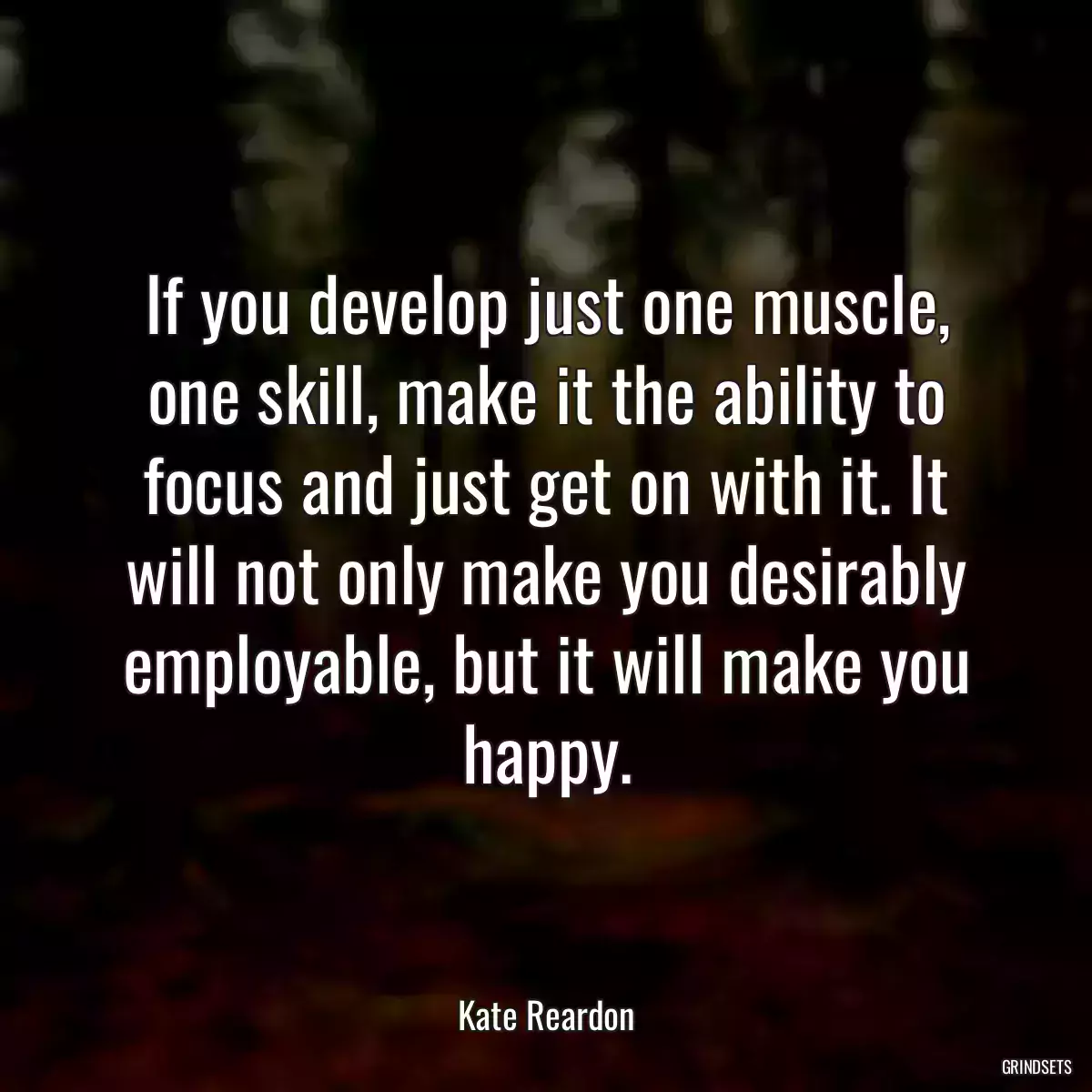 If you develop just one muscle, one skill, make it the ability to focus and just get on with it. It will not only make you desirably employable, but it will make you happy.