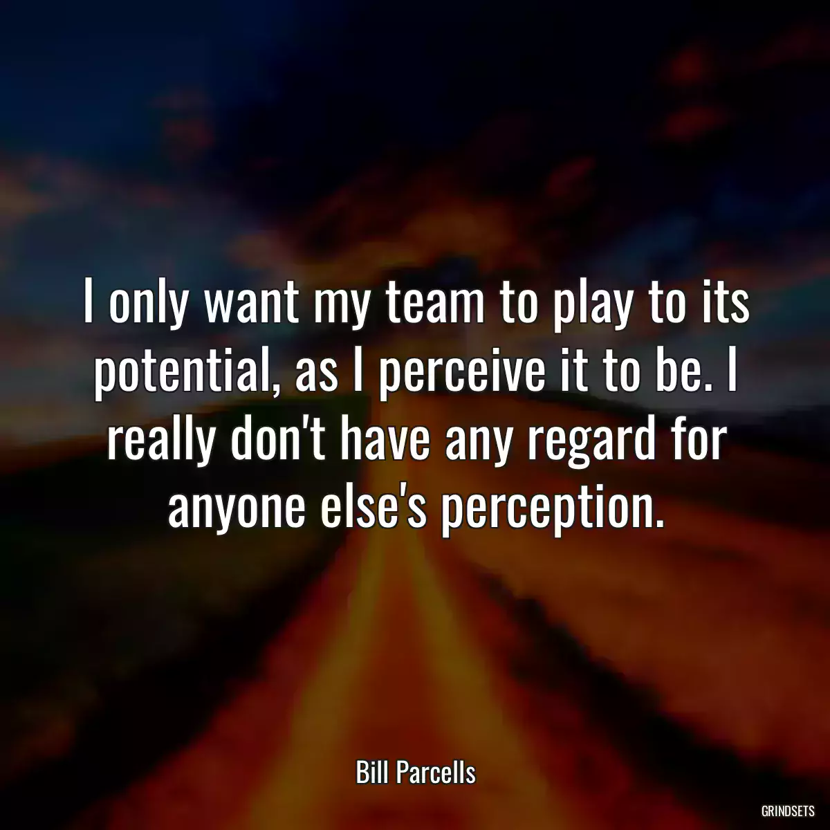 I only want my team to play to its potential, as I perceive it to be. I really don\'t have any regard for anyone else\'s perception.