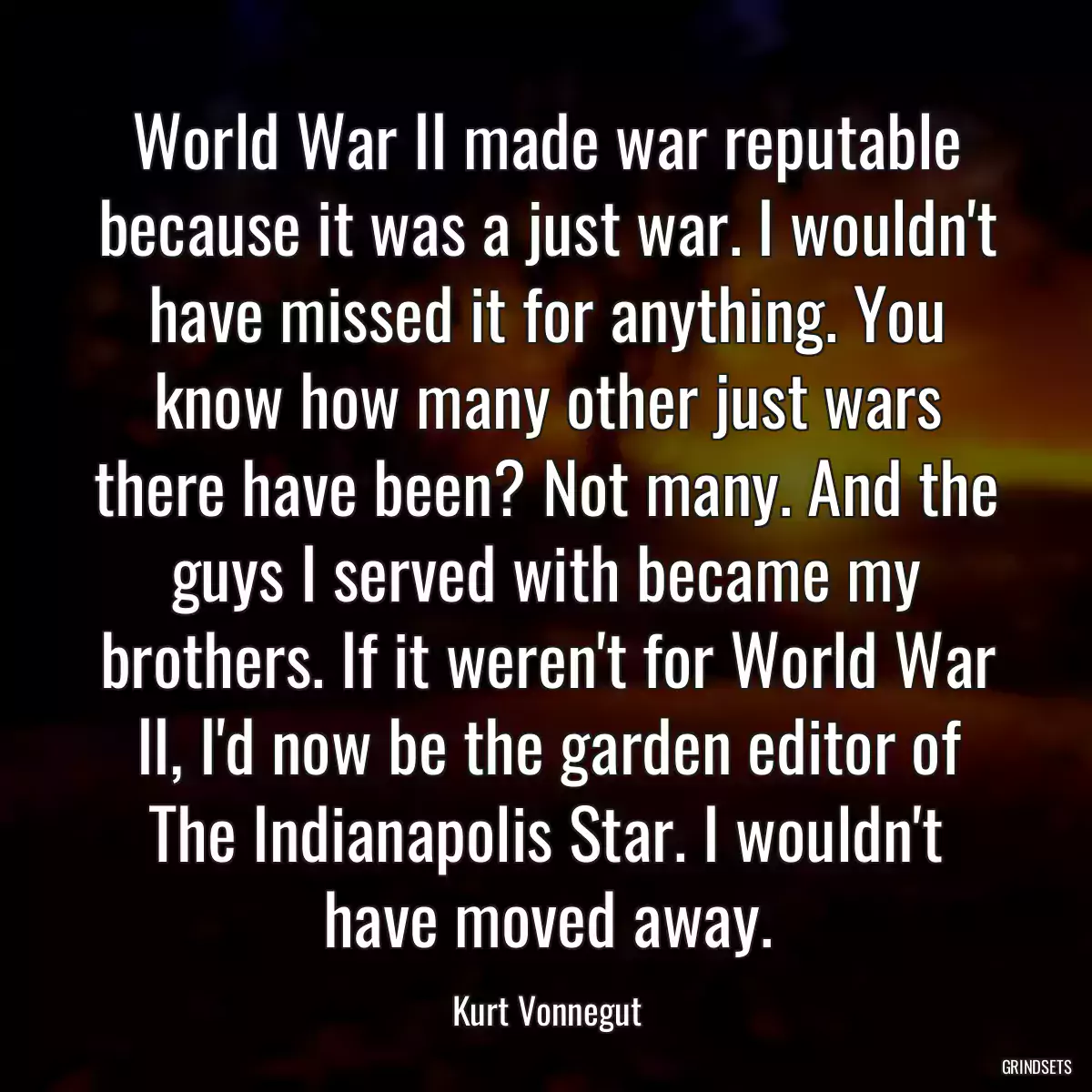 World War II made war reputable because it was a just war. I wouldn\'t have missed it for anything. You know how many other just wars there have been? Not many. And the guys I served with became my brothers. If it weren\'t for World War II, I\'d now be the garden editor of The Indianapolis Star. I wouldn\'t have moved away.