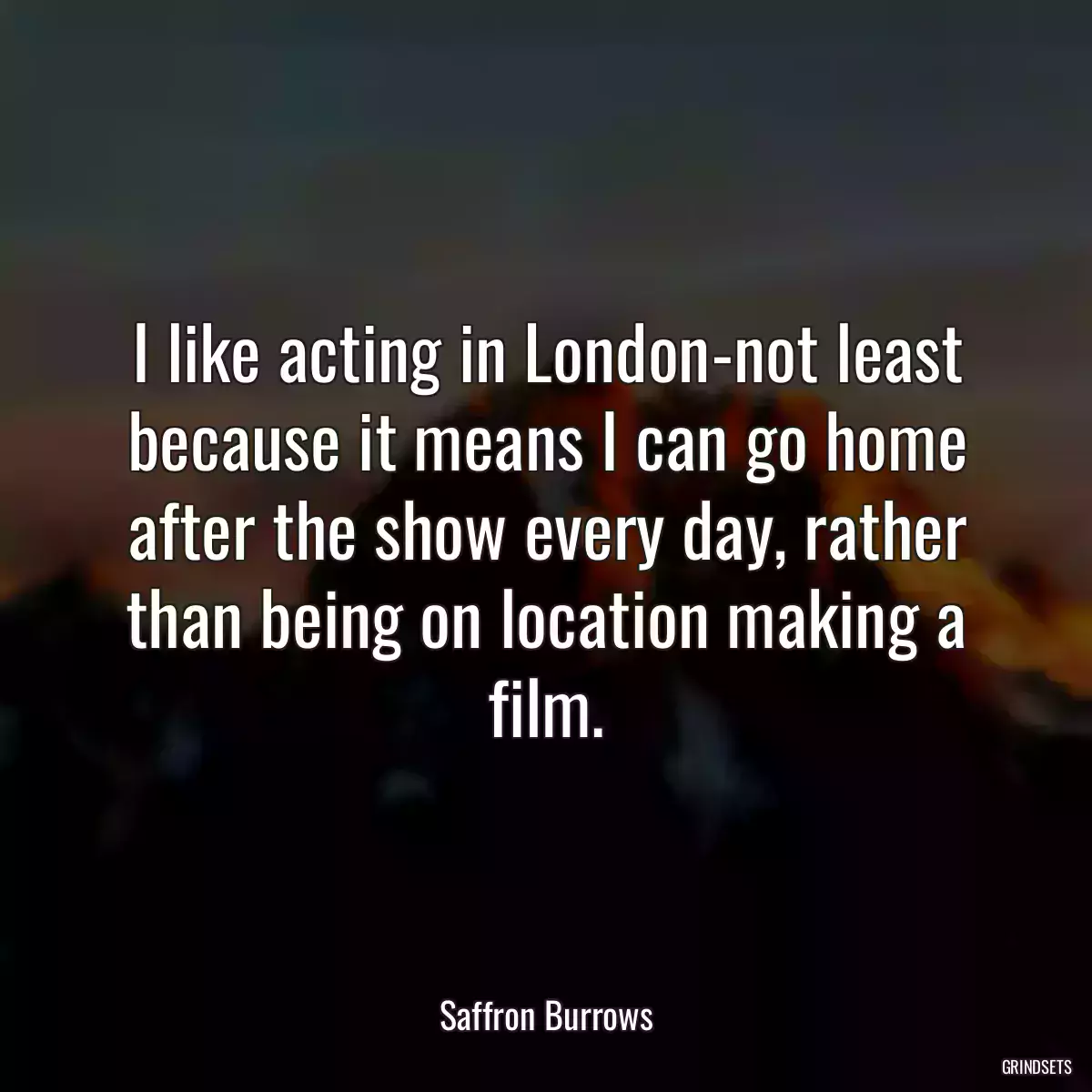 I like acting in London-not least because it means I can go home after the show every day, rather than being on location making a film.