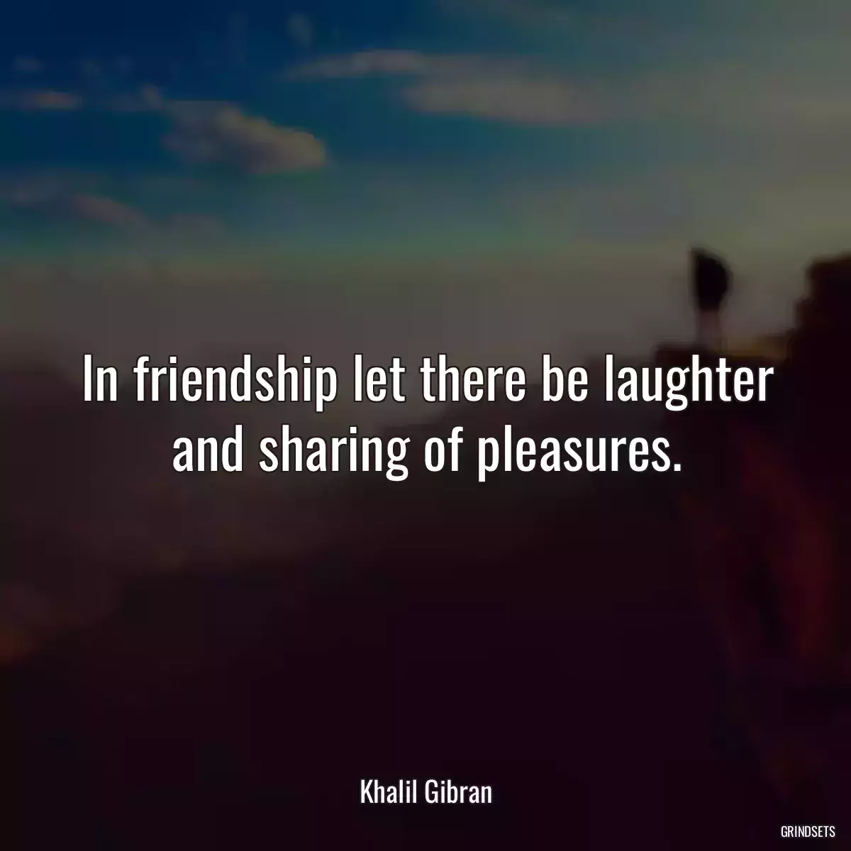 In friendship let there be laughter and sharing of pleasures.