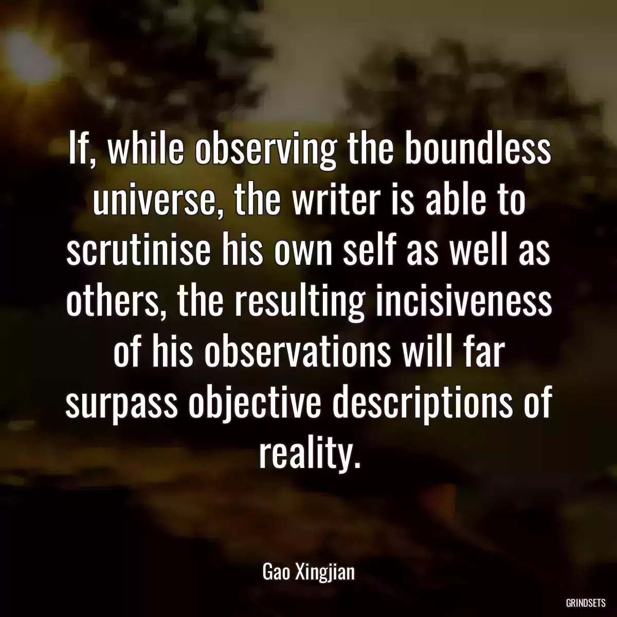 If, while observing the boundless universe, the writer is able to scrutinise his own self as well as others, the resulting incisiveness of his observations will far surpass objective descriptions of reality.