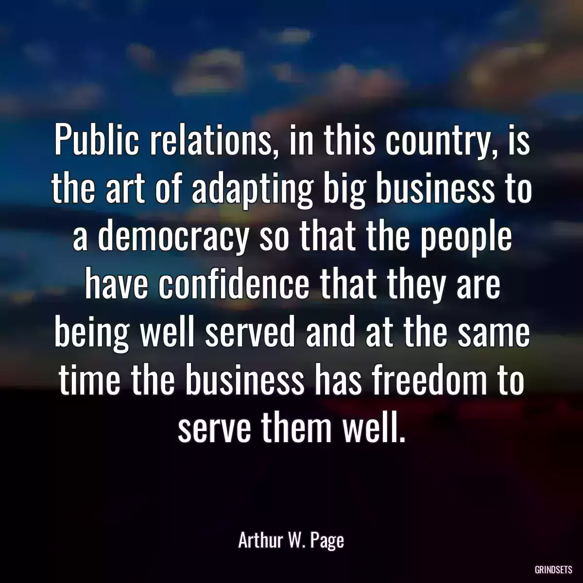 Public relations, in this country, is the art of adapting big business to a democracy so that the people have confidence that they are being well served and at the same time the business has freedom to serve them well.