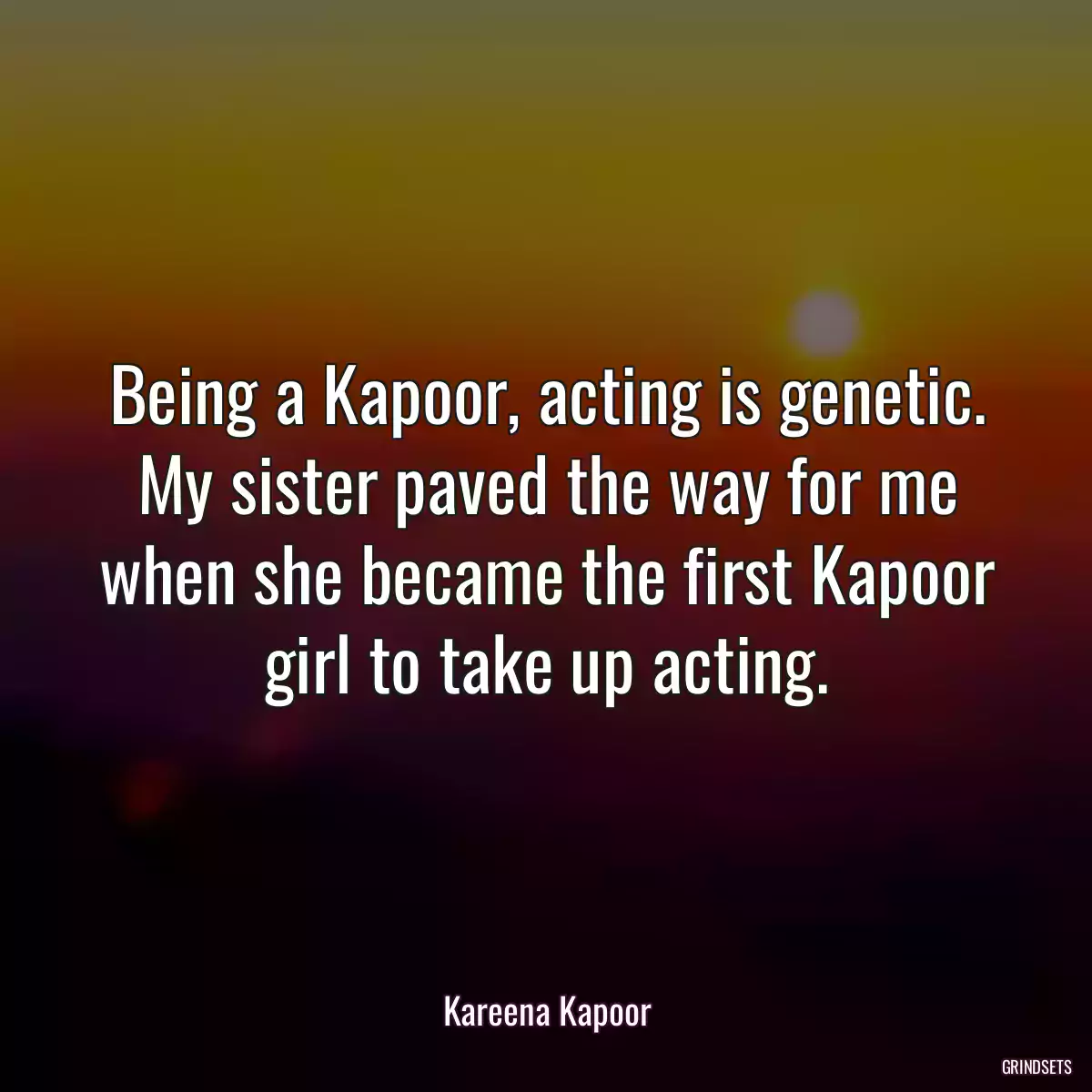 Being a Kapoor, acting is genetic. My sister paved the way for me when she became the first Kapoor girl to take up acting.