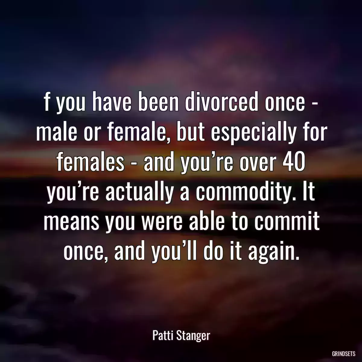 f you have been divorced once - male or female, but especially for females - and you’re over 40 you’re actually a commodity. It means you were able to commit once, and you’ll do it again.