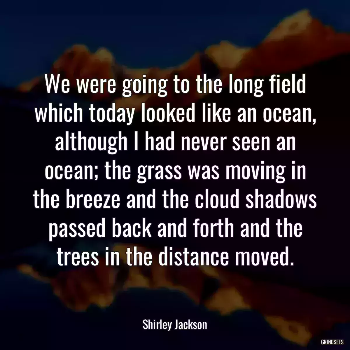 We were going to the long field which today looked like an ocean, although I had never seen an ocean; the grass was moving in the breeze and the cloud shadows passed back and forth and the trees in the distance moved.