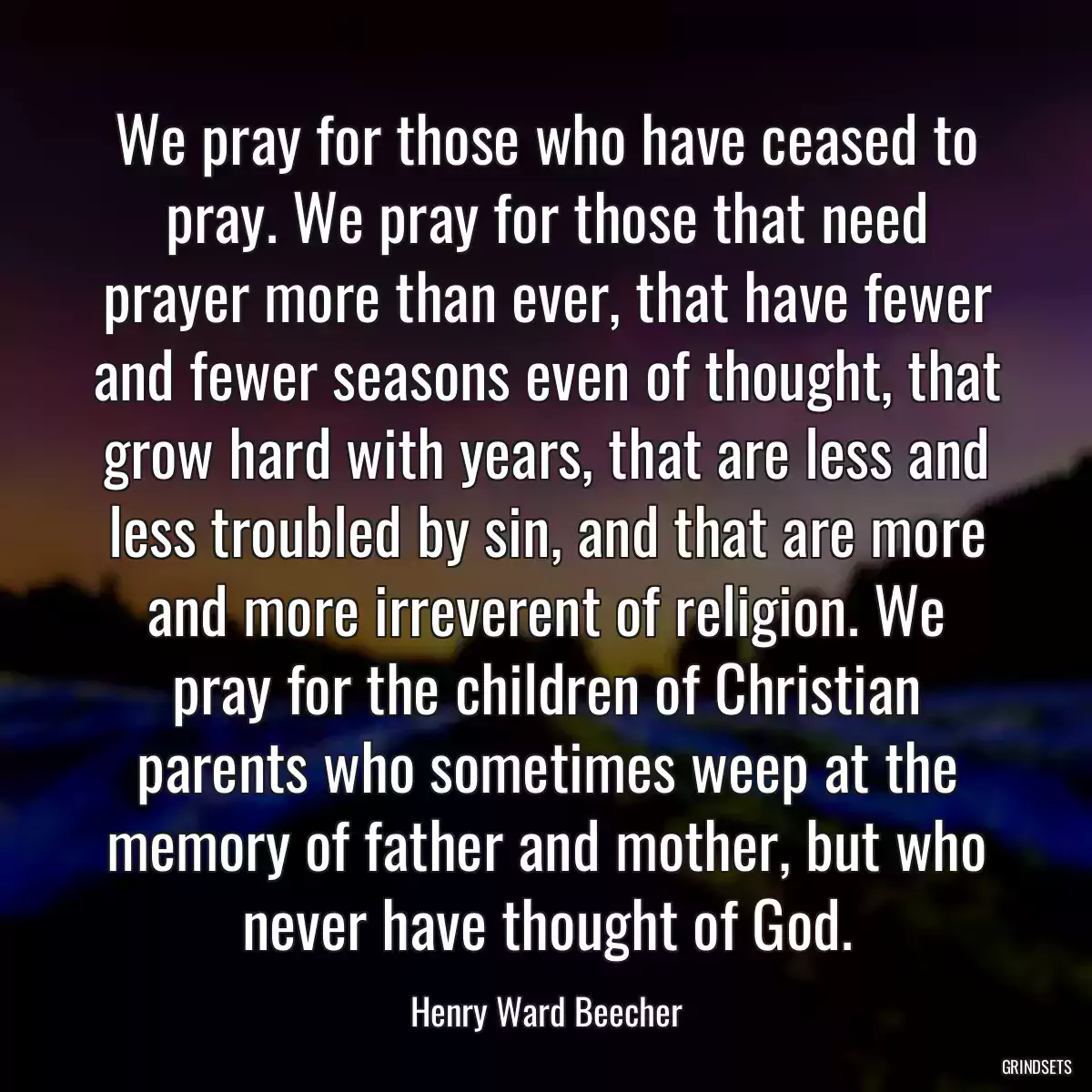 We pray for those who have ceased to pray. We pray for those that need prayer more than ever, that have fewer and fewer seasons even of thought, that grow hard with years, that are less and less troubled by sin, and that are more and more irreverent of religion. We pray for the children of Christian parents who sometimes weep at the memory of father and mother, but who never have thought of God.