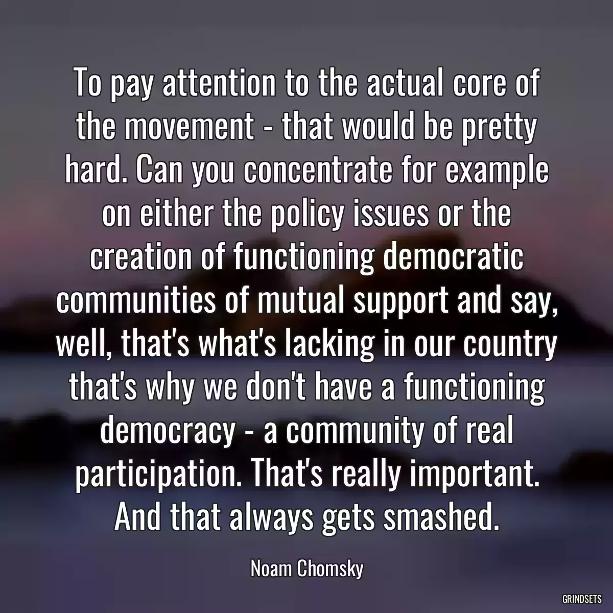 To pay attention to the actual core of the movement - that would be pretty hard. Can you concentrate for example on either the policy issues or the creation of functioning democratic communities of mutual support and say, well, that\'s what\'s lacking in our country that\'s why we don\'t have a functioning democracy - a community of real participation. That\'s really important. And that always gets smashed.