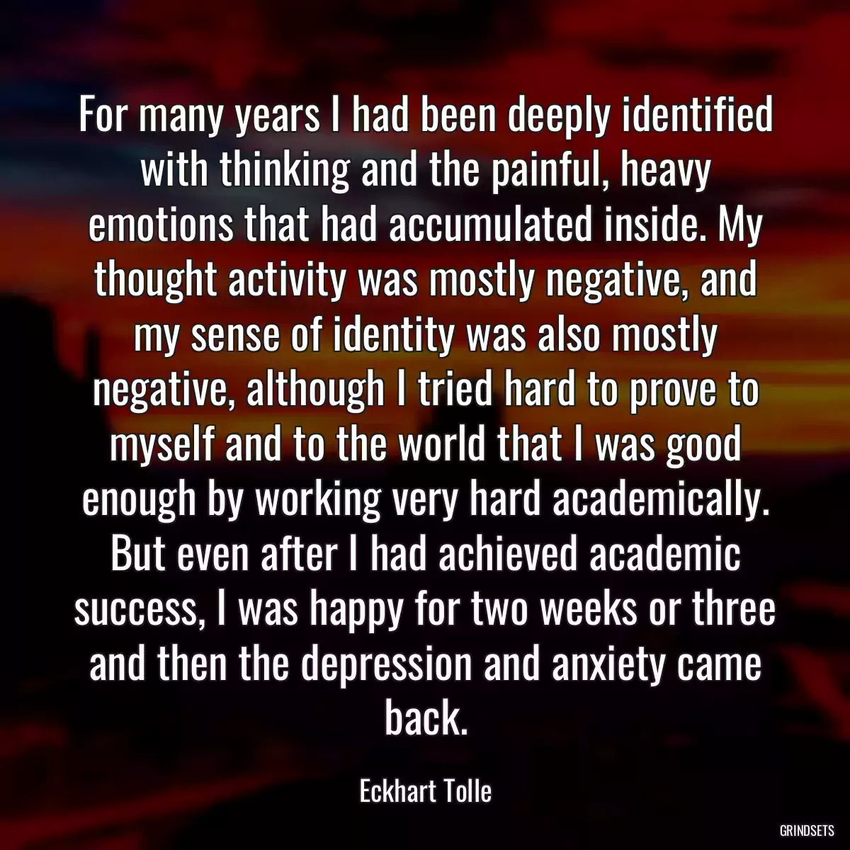 For many years I had been deeply identified with thinking and the painful, heavy emotions that had accumulated inside. My thought activity was mostly negative, and my sense of identity was also mostly negative, although I tried hard to prove to myself and to the world that I was good enough by working very hard academically. But even after I had achieved academic success, I was happy for two weeks or three and then the depression and anxiety came back.