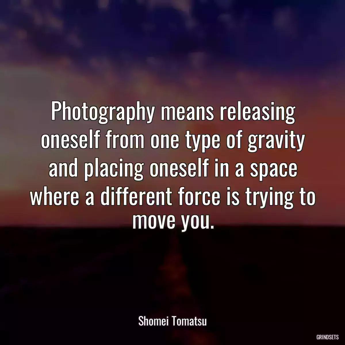 Photography means releasing oneself from one type of gravity and placing oneself in a space where a different force is trying to move you.