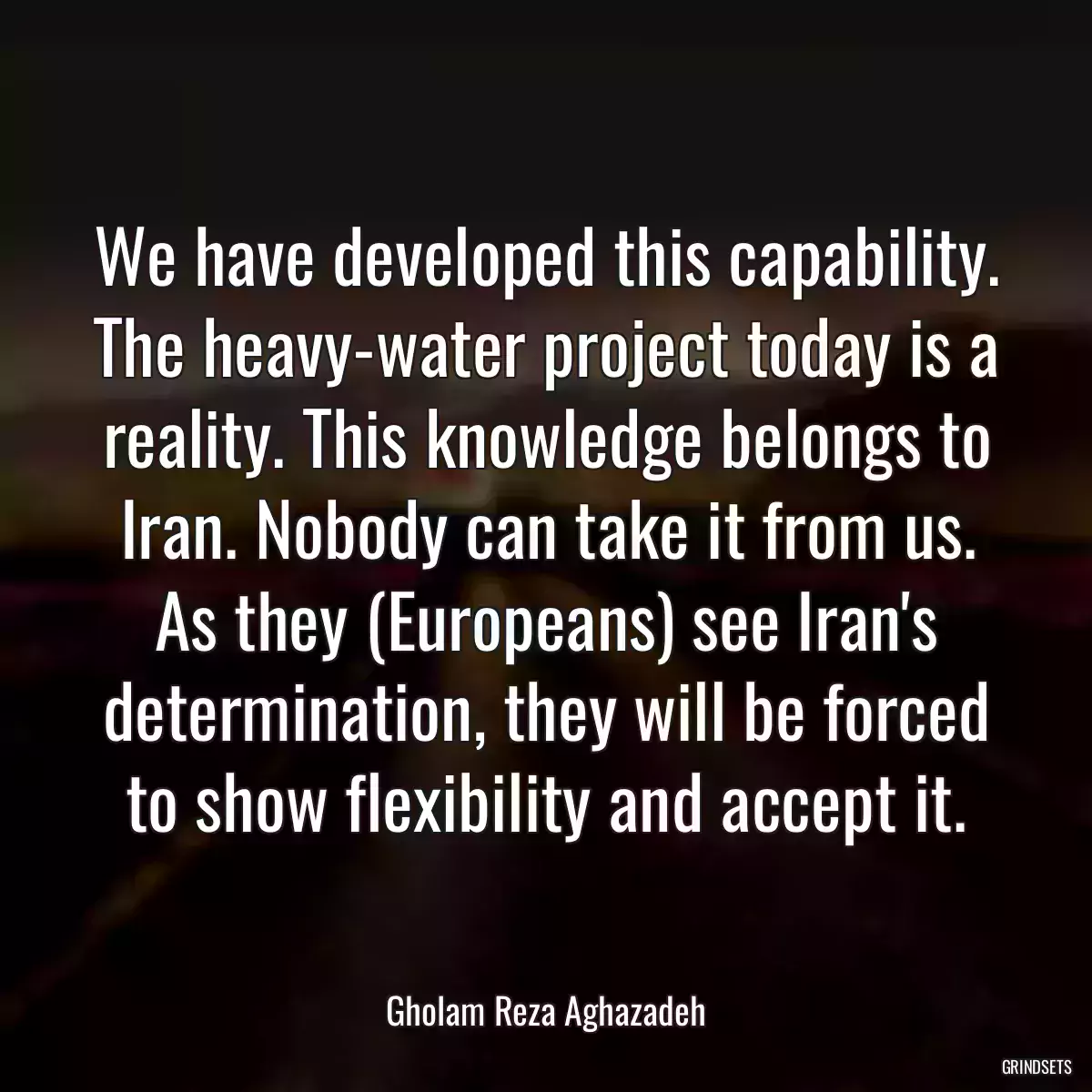 We have developed this capability. The heavy-water project today is a reality. This knowledge belongs to Iran. Nobody can take it from us. As they (Europeans) see Iran\'s determination, they will be forced to show flexibility and accept it.