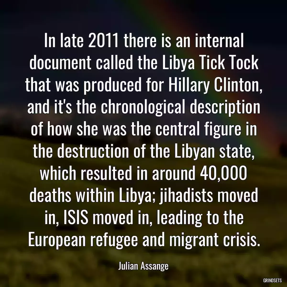 In late 2011 there is an internal document called the Libya Tick Tock that was produced for Hillary Clinton, and it\'s the chronological description of how she was the central figure in the destruction of the Libyan state, which resulted in around 40,000 deaths within Libya; jihadists moved in, ISIS moved in, leading to the European refugee and migrant crisis.