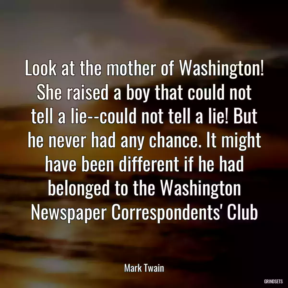 Look at the mother of Washington! She raised a boy that could not tell a lie--could not tell a lie! But he never had any chance. It might have been different if he had belonged to the Washington Newspaper Correspondents\' Club