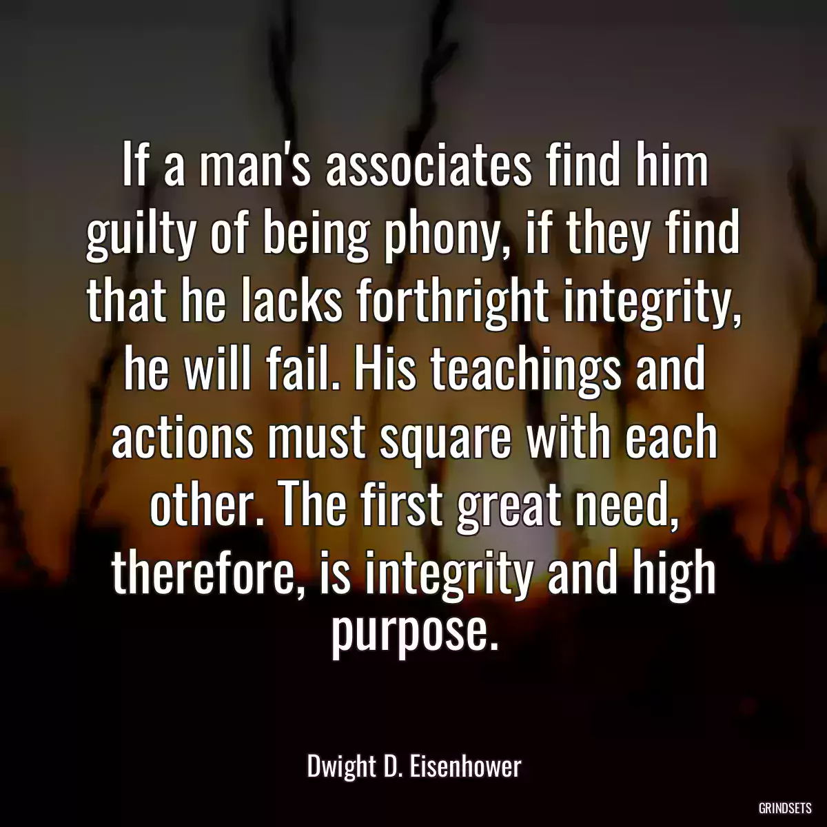 If a man\'s associates find him guilty of being phony, if they find that he lacks forthright integrity, he will fail. His teachings and actions must square with each other. The first great need, therefore, is integrity and high purpose.