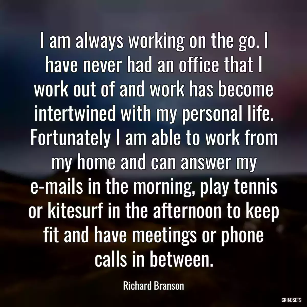 I am always working on the go. I have never had an office that I work out of and work has become intertwined with my personal life. Fortunately I am able to work from my home and can answer my e-mails in the morning, play tennis or kitesurf in the afternoon to keep fit and have meetings or phone calls in between.