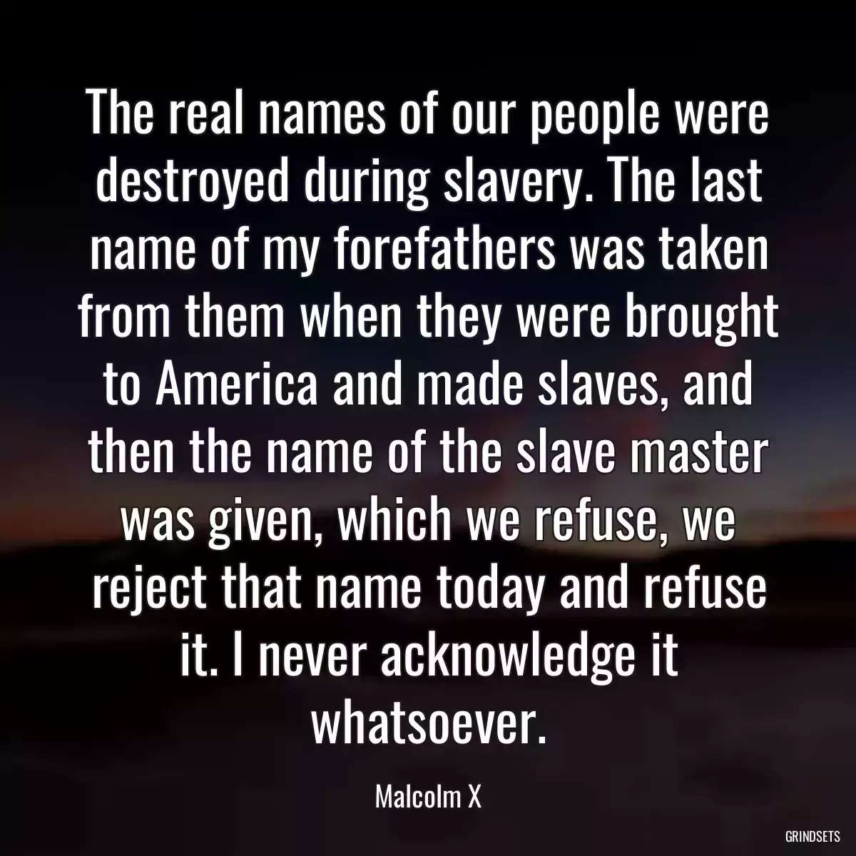 The real names of our people were destroyed during slavery. The last name of my forefathers was taken from them when they were brought to America and made slaves, and then the name of the slave master was given, which we refuse, we reject that name today and refuse it. I never acknowledge it whatsoever.