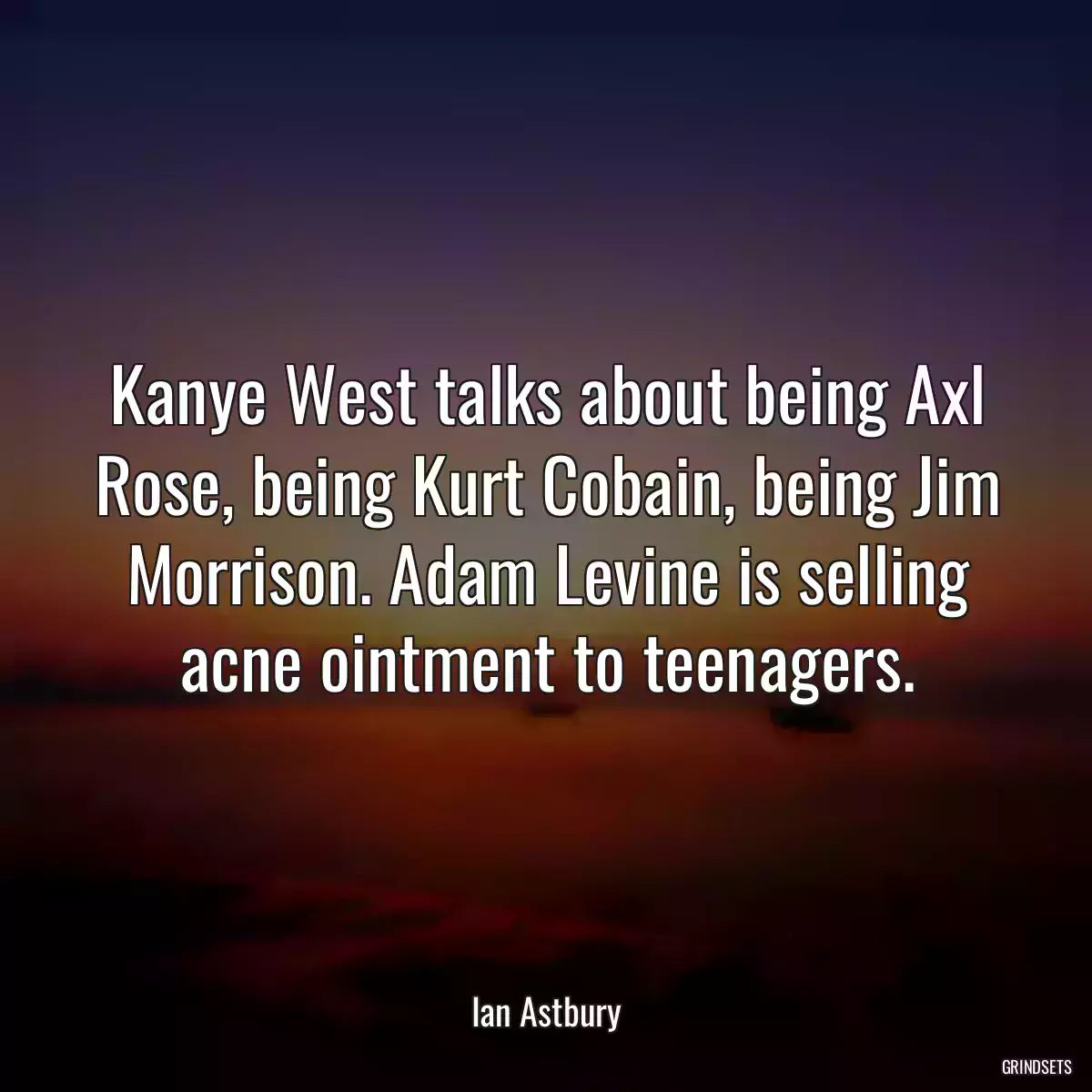 Kanye West talks about being Axl Rose, being Kurt Cobain, being Jim Morrison. Adam Levine is selling acne ointment to teenagers.