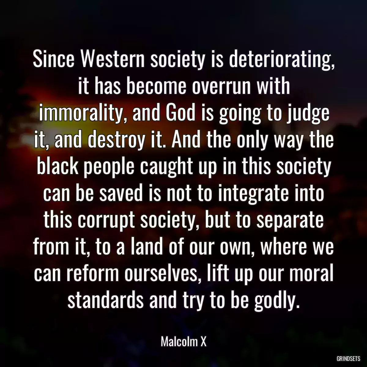 Since Western society is deteriorating, it has become overrun with immorality, and God is going to judge it, and destroy it. And the only way the black people caught up in this society can be saved is not to integrate into this corrupt society, but to separate from it, to a land of our own, where we can reform ourselves, lift up our moral standards and try to be godly.