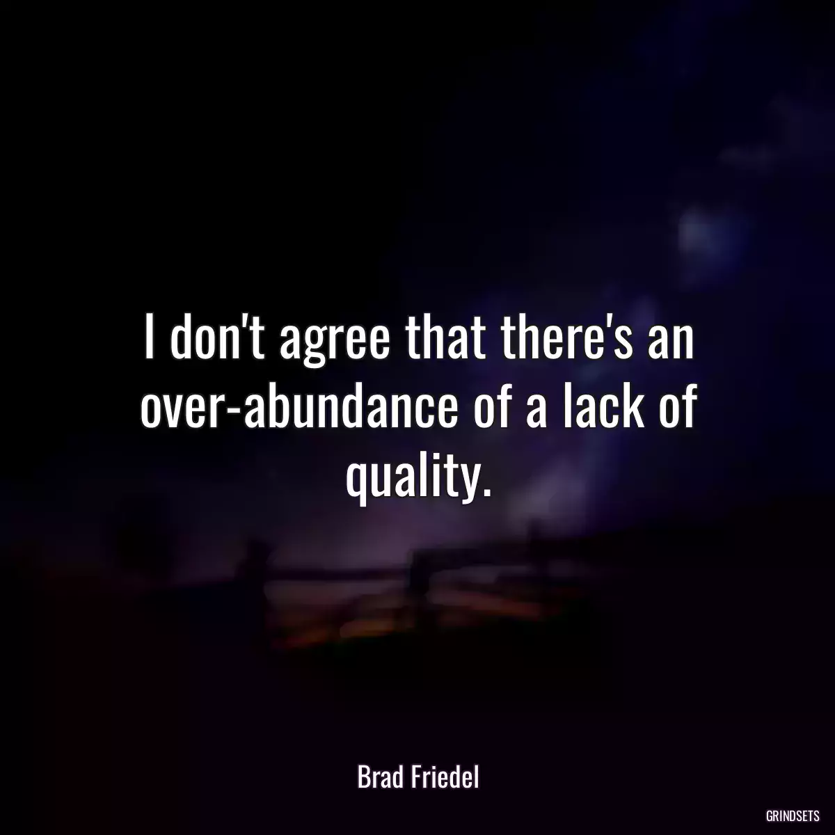 I don\'t agree that there\'s an over-abundance of a lack of quality.