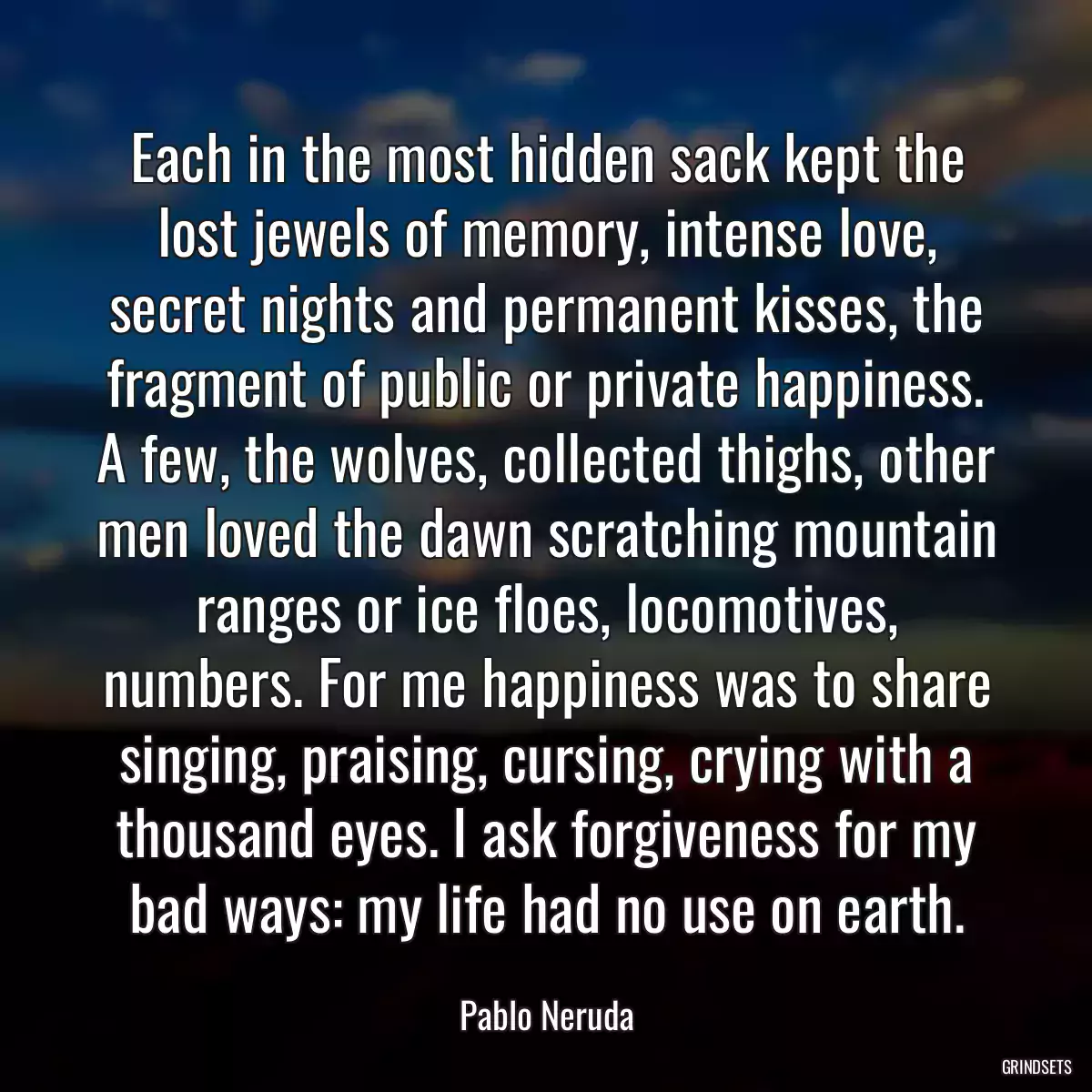 Each in the most hidden sack kept the lost jewels of memory, intense love, secret nights and permanent kisses, the fragment of public or private happiness. A few, the wolves, collected thighs, other men loved the dawn scratching mountain ranges or ice floes, locomotives, numbers. For me happiness was to share singing, praising, cursing, crying with a thousand eyes. I ask forgiveness for my bad ways: my life had no use on earth.