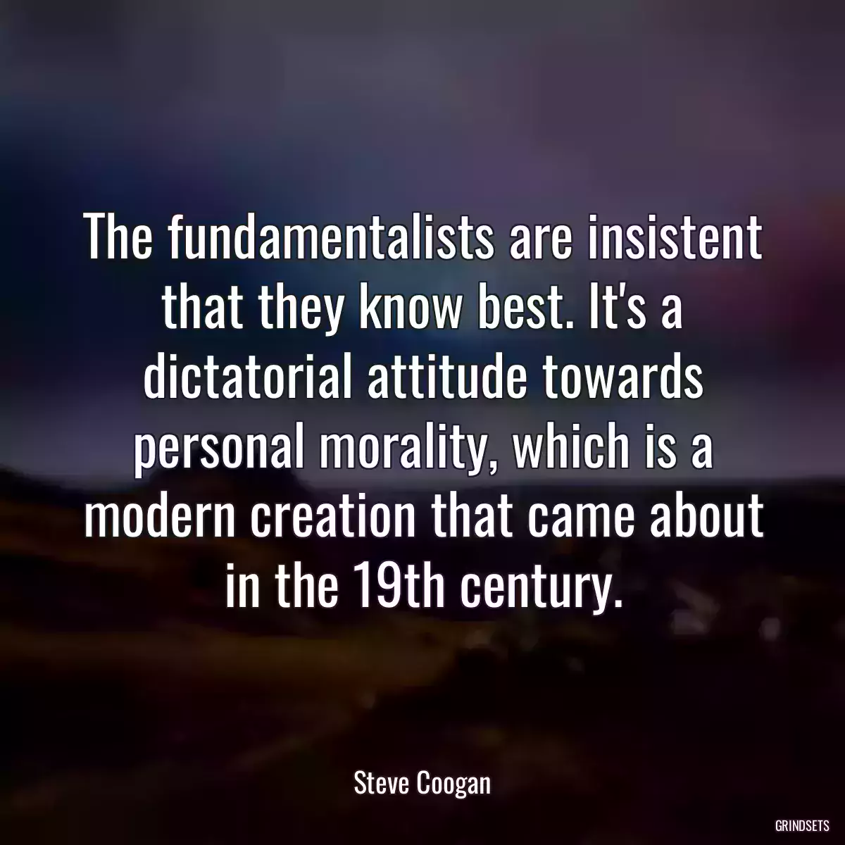 The fundamentalists are insistent that they know best. It\'s a dictatorial attitude towards personal morality, which is a modern creation that came about in the 19th century.