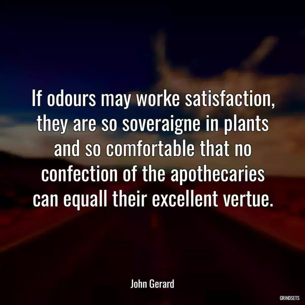 If odours may worke satisfaction, they are so soveraigne in plants and so comfortable that no confection of the apothecaries can equall their excellent vertue.