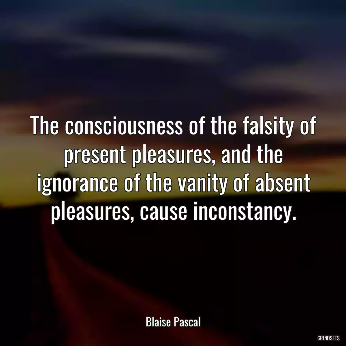 The consciousness of the falsity of present pleasures, and the ignorance of the vanity of absent pleasures, cause inconstancy.