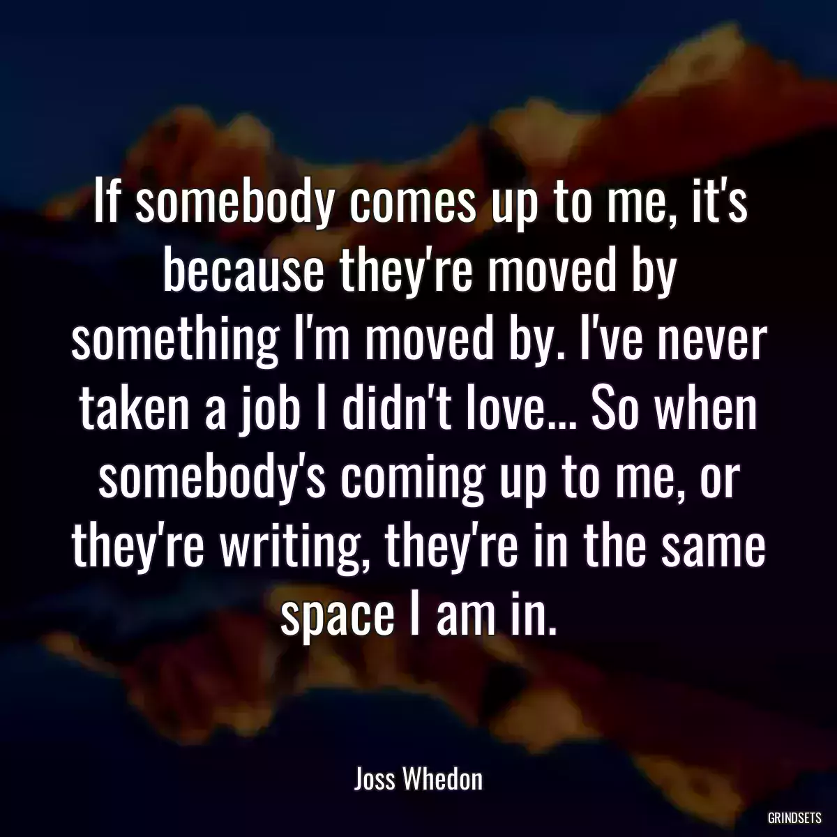 If somebody comes up to me, it\'s because they\'re moved by something I\'m moved by. I\'ve never taken a job I didn\'t love... So when somebody\'s coming up to me, or they\'re writing, they\'re in the same space I am in.