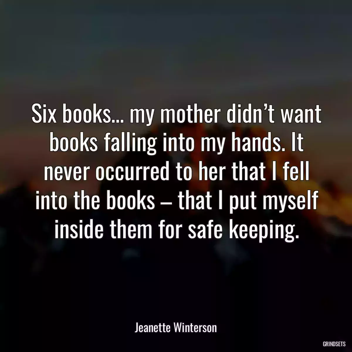 Six books… my mother didn’t want books falling into my hands. It never occurred to her that I fell into the books – that I put myself inside them for safe keeping.