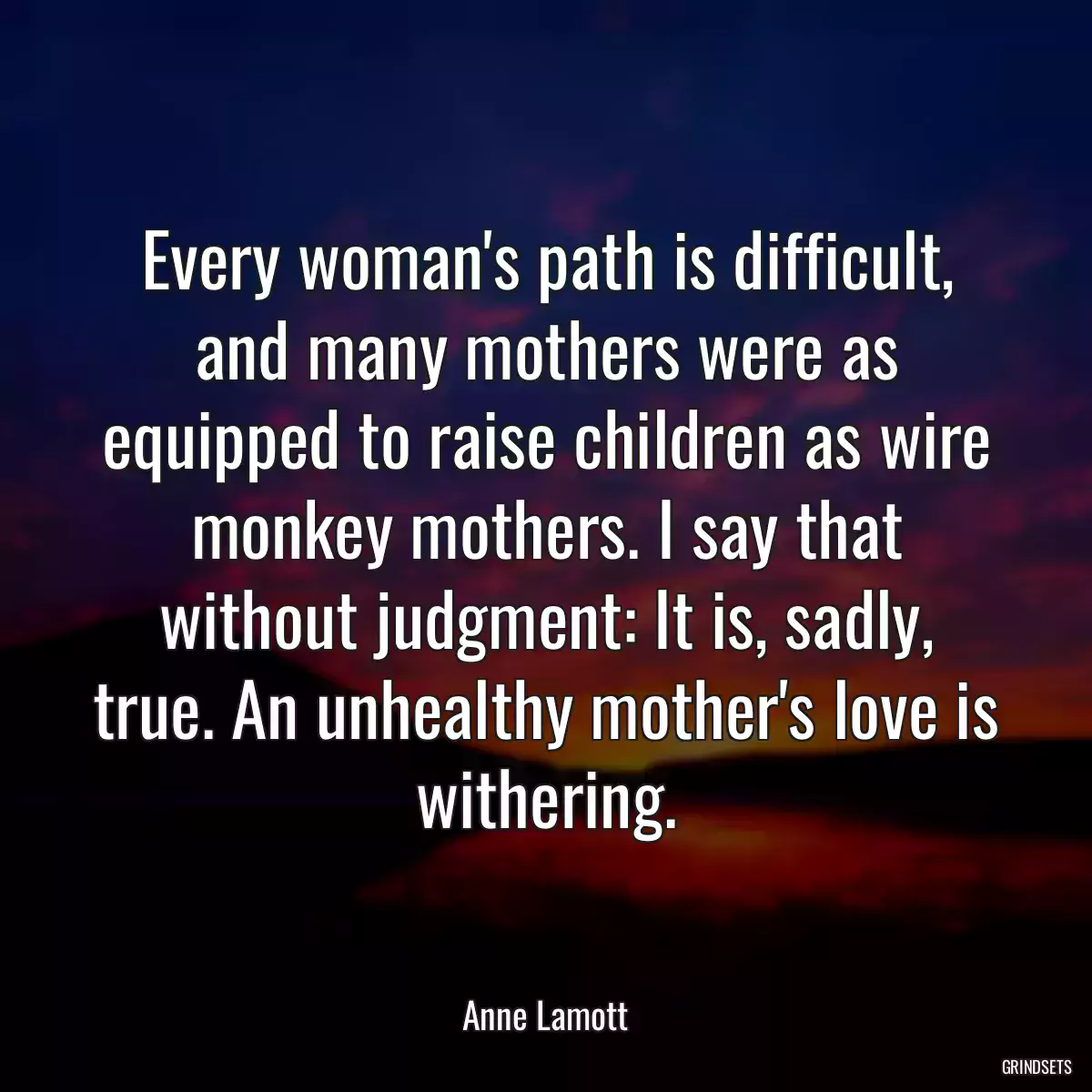 Every woman\'s path is difficult, and many mothers were as equipped to raise children as wire monkey mothers. I say that without judgment: It is, sadly, true. An unhealthy mother\'s love is withering.