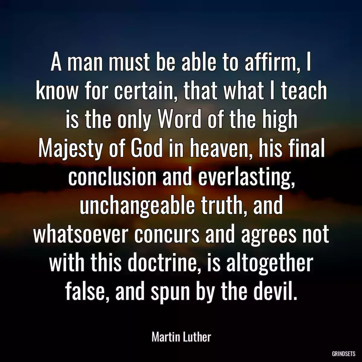 A man must be able to affirm, I know for certain, that what I teach is the only Word of the high Majesty of God in heaven, his final conclusion and everlasting, unchangeable truth, and whatsoever concurs and agrees not with this doctrine, is altogether false, and spun by the devil.
