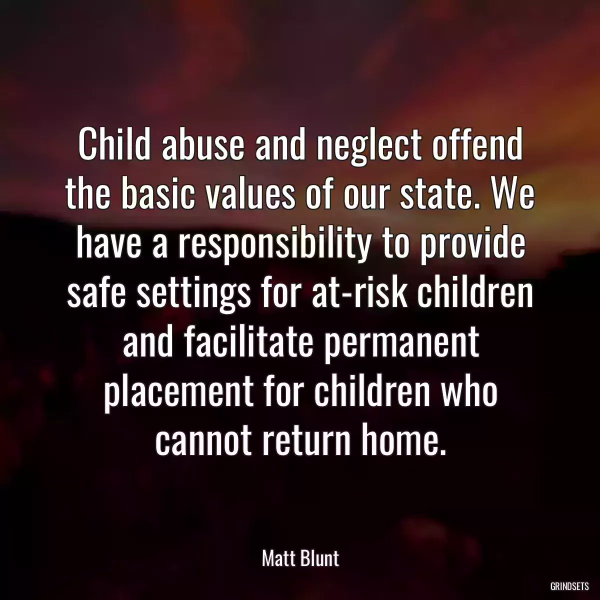 Child abuse and neglect offend the basic values of our state. We have a responsibility to provide safe settings for at-risk children and facilitate permanent placement for children who cannot return home.