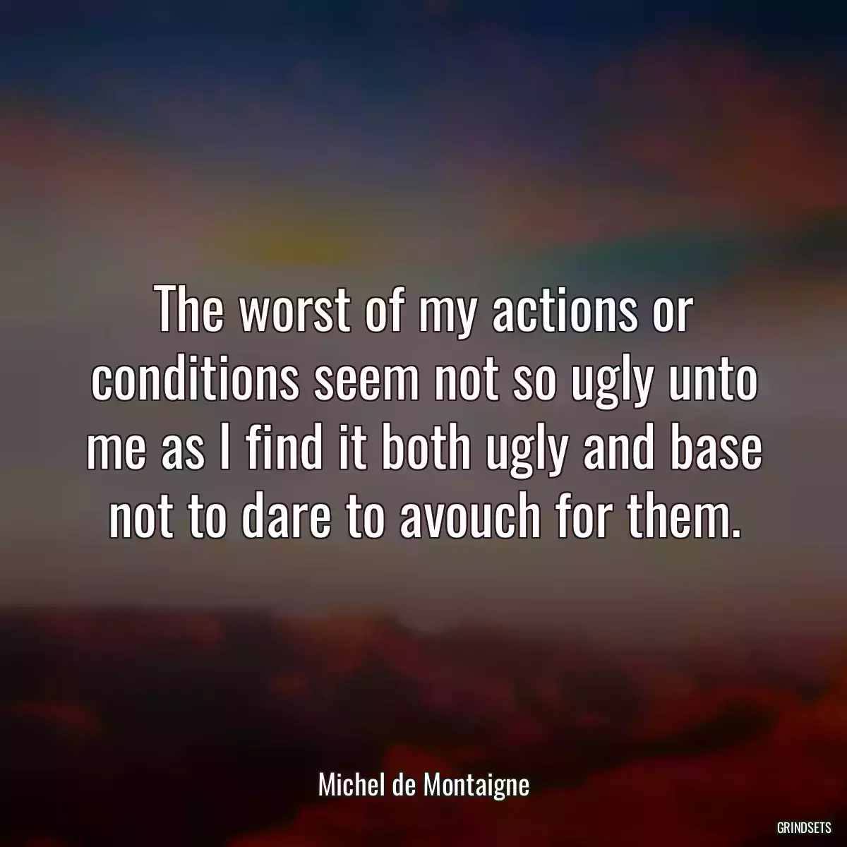 The worst of my actions or conditions seem not so ugly unto me as I find it both ugly and base not to dare to avouch for them.