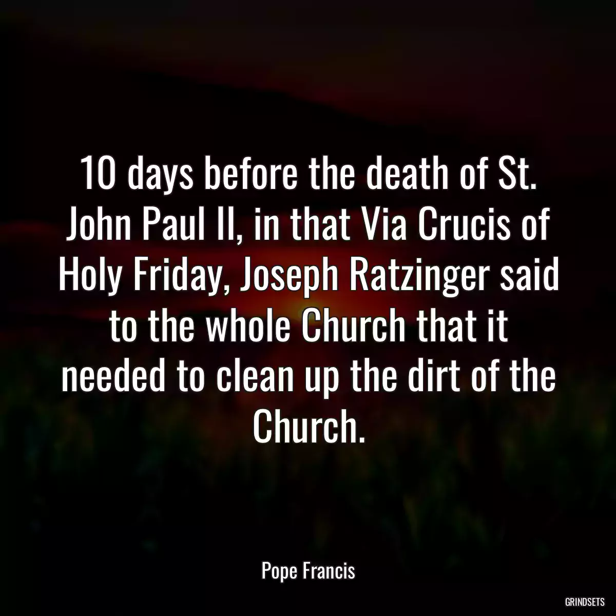 10 days before the death of St. John Paul II, in that Via Crucis of Holy Friday, Joseph Ratzinger said to the whole Church that it needed to clean up the dirt of the Church.