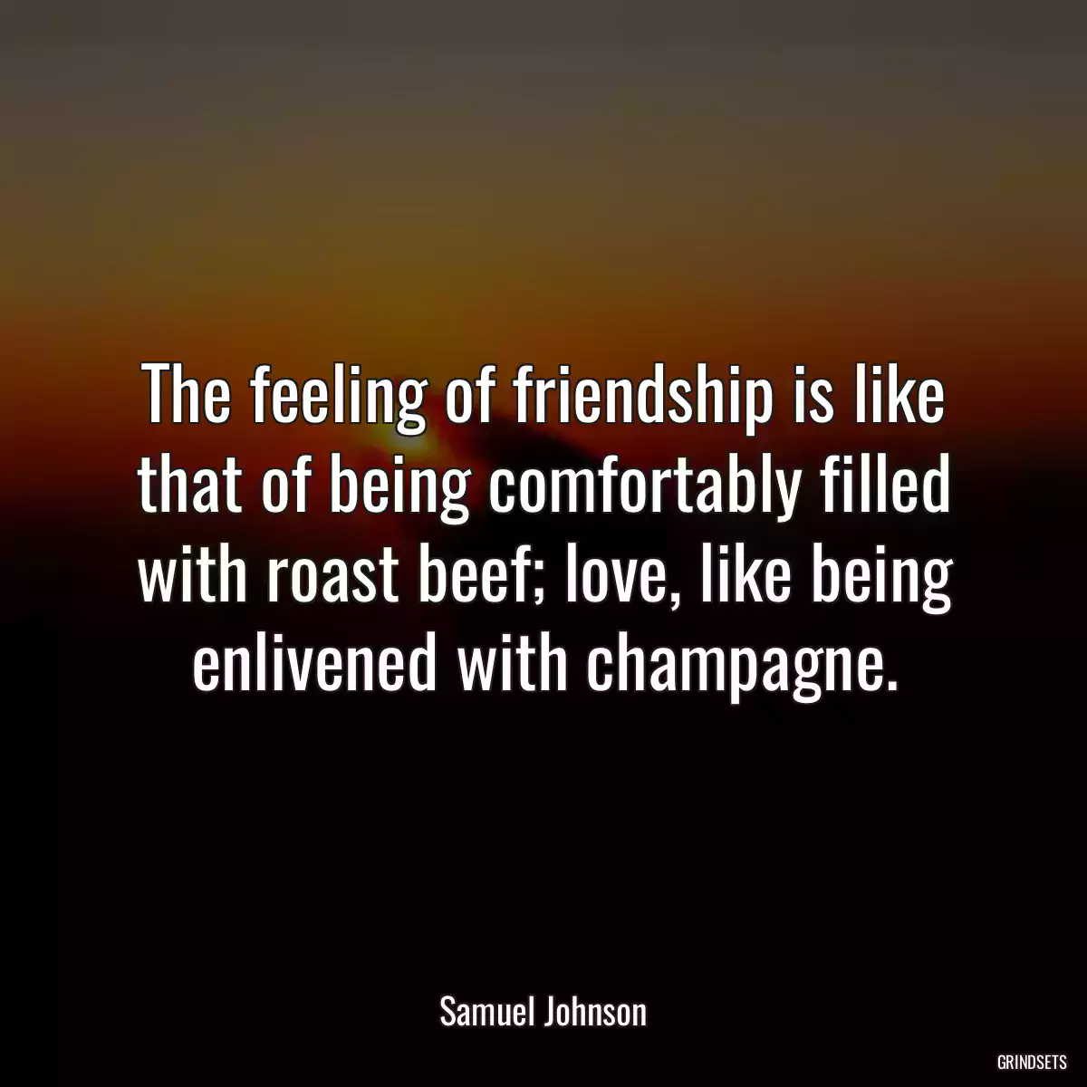 The feeling of friendship is like that of being comfortably filled with roast beef; love, like being enlivened with champagne.