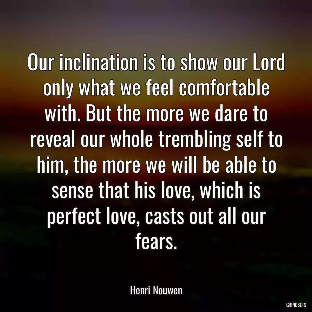 Our inclination is to show our Lord only what we feel comfortable with. But the more we dare to reveal our whole trembling self to him, the more we will be able to sense that his love, which is perfect love, casts out all our fears.